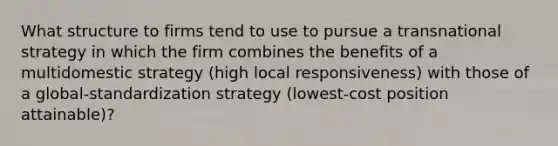 What structure to firms tend to use to pursue a transnational strategy in which the firm combines the benefits of a multidomestic strategy (high local responsiveness) with those of a global-standardization strategy (lowest-cost position attainable)?