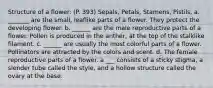 Structure of a flower: (P. 393) Sepals, Petals, Stamens, Pistils, a. _______ are the small, leaflike parts of a flower. They protect the developing flower. b. ______ are the male reproductive parts of a flower. Pollen is produced in the anther, at the top of the stalklike filament. c. ______ are usually the most colorful parts of a flower. Pollinators are attracted by the colors and scent. d. The female reproductive parts of a flower. a ___ consists of a sticky stigma, a slender tube called the style, and a hollow structure called the ovary at the base.