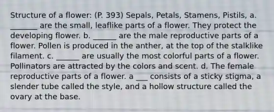 Structure of a flower: (P. 393) Sepals, Petals, Stamens, Pistils, a. _______ are the small, leaflike parts of a flower. They protect the developing flower. b. ______ are the male reproductive parts of a flower. Pollen is produced in the anther, at the top of the stalklike filament. c. ______ are usually the most colorful parts of a flower. Pollinators are attracted by the colors and scent. d. The female reproductive parts of a flower. a ___ consists of a sticky stigma, a slender tube called the style, and a hollow structure called the ovary at the base.