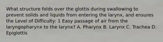 What structure folds over the glottis during swallowing to prevent solids and liquids from entering the larynx, and ensures the Level of Difficulty: 1 Easy passage of air from the laryngopharynx to the larynx? A. Pharynx B. Larynx C. Trachea D. Epiglottis