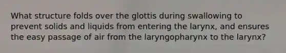 What structure folds over the glottis during swallowing to prevent solids and liquids from entering the larynx, and ensures the easy passage of air from the laryngopharynx to the larynx?