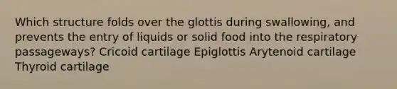 Which structure folds over the glottis during swallowing, and prevents the entry of liquids or solid food into the respiratory passageways? Cricoid cartilage Epiglottis Arytenoid cartilage Thyroid cartilage