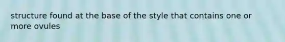 structure found at the base of the style that contains one or more ovules