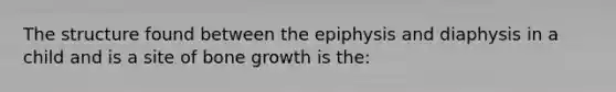 The structure found between the epiphysis and diaphysis in a child and is a site of bone growth is the: