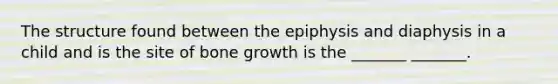 The structure found between the epiphysis and diaphysis in a child and is the site of bone growth is the _______ _______.