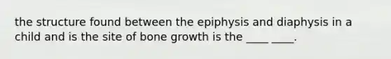 the structure found between the epiphysis and diaphysis in a child and is the site of bone growth is the ____ ____.