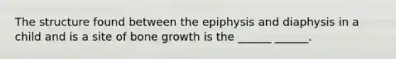 The structure found between the epiphysis and diaphysis in a child and is a site of bone growth is the ______ ______.