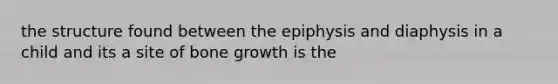 the structure found between the epiphysis and diaphysis in a child and its a site of bone growth is the