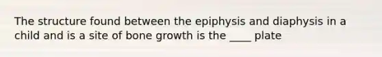 The structure found between the epiphysis and diaphysis in a child and is a site of bone growth is the ____ plate