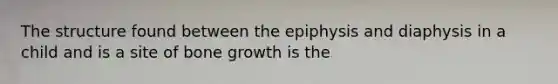 The structure found between the epiphysis and diaphysis in a child and is a site of bone growth is the