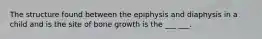 The structure found between the epiphysis and diaphysis in a child and is the site of bone growth is the ___ ___.