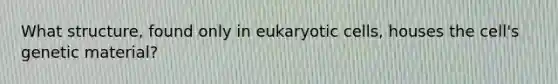 What structure, found only in eukaryotic cells, houses the cell's genetic material?