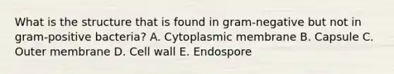 What is the structure that is found in gram-negative but not in gram-positive bacteria? A. Cytoplasmic membrane B. Capsule C. Outer membrane D. Cell wall E. Endospore