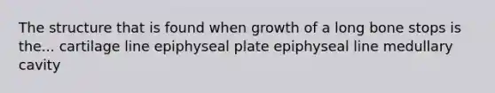 The structure that is found when growth of a long bone stops is the... cartilage line epiphyseal plate epiphyseal line medullary cavity