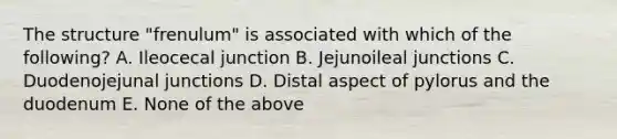 The structure "frenulum" is associated with which of the following? A. Ileocecal junction B. Jejunoileal junctions C. Duodenojejunal junctions D. Distal aspect of pylorus and the duodenum E. None of the above