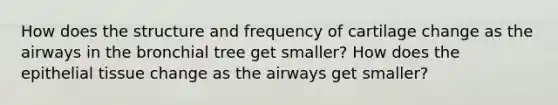 How does the structure and frequency of cartilage change as the airways in the bronchial tree get smaller? How does the epithelial tissue change as the airways get smaller?