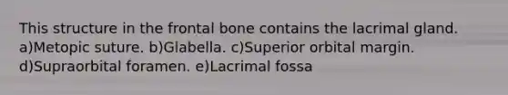 This structure in the frontal bone contains the lacrimal gland. a)Metopic suture. b)Glabella. c)Superior orbital margin. d)Supraorbital foramen. e)Lacrimal fossa