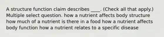 A structure function claim describes ____. (Check all that apply.) Multiple select question. how a nutrient affects body structure how much of a nutrient is there in a food how a nutrient affects body function how a nutrient relates to a specific disease