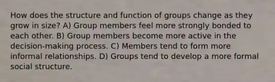 How does the structure and function of groups change as they grow in size? A) Group members feel more strongly bonded to each other. B) Group members become more active in the decision-making process. C) Members tend to form more informal relationships. D) Groups tend to develop a more formal social structure.