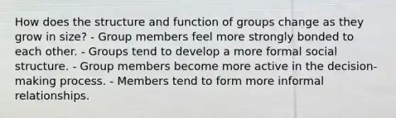 How does the structure and function of groups change as they grow in size? - Group members feel more strongly bonded to each other. - Groups tend to develop a more formal social structure. - Group members become more active in the decision-making process. - Members tend to form more informal relationships.