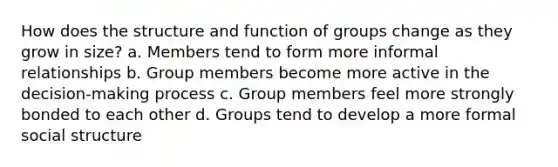 How does the structure and function of groups change as they grow in size? a. Members tend to form more informal relationships b. Group members become more active in the decision-making process c. Group members feel more strongly bonded to each other d. Groups tend to develop a more formal social structure