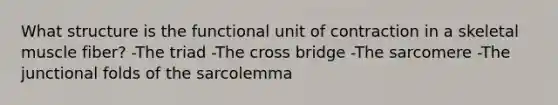 What structure is the functional unit of contraction in a skeletal muscle fiber? -The triad -The cross bridge -The sarcomere -The junctional folds of the sarcolemma