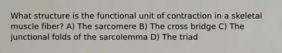 What structure is the functional unit of contraction in a skeletal muscle fiber? A) The sarcomere B) The cross bridge C) The junctional folds of the sarcolemma D) The triad