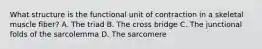 What structure is the functional unit of contraction in a skeletal muscle fiber? A. The triad B. The cross bridge C. The junctional folds of the sarcolemma D. The sarcomere