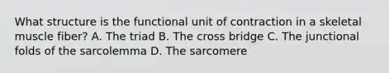 What structure is the functional unit of contraction in a skeletal muscle fiber? A. The triad B. The cross bridge C. The junctional folds of the sarcolemma D. The sarcomere