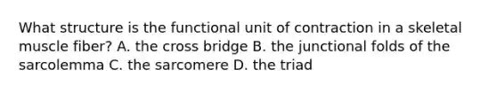 What structure is the functional unit of contraction in a skeletal muscle fiber? A. the cross bridge B. the junctional folds of the sarcolemma C. the sarcomere D. the triad