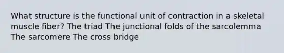 What structure is the functional unit of contraction in a skeletal muscle fiber? The triad The junctional folds of the sarcolemma The sarcomere The cross bridge