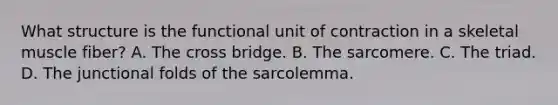 What structure is the functional unit of contraction in a skeletal muscle fiber? A. The cross bridge. B. The sarcomere. C. The triad. D. The junctional folds of the sarcolemma.