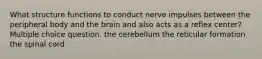 What structure functions to conduct nerve impulses between the peripheral body and the brain and also acts as a reflex center? Multiple choice question. the cerebellum the reticular formation the spinal cord