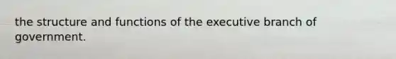 the structure and functions of the executive branch of government.