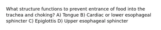 What structure functions to prevent entrance of food into the trachea and choking? A) Tongue B) Cardiac or lower esophageal sphincter C) Epiglottis D) Upper esophageal sphincter