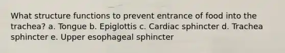 What structure functions to prevent entrance of food into the trachea? a. Tongue b. Epiglottis c. Cardiac sphincter d. Trachea sphincter e. Upper esophageal sphincter