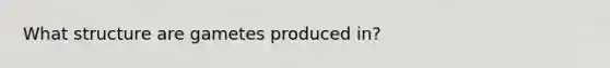 What structure are gametes produced in?