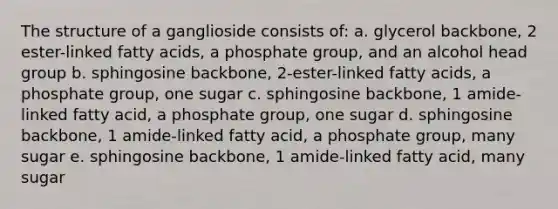 The structure of a ganglioside consists of: a. glycerol backbone, 2 ester-linked fatty acids, a phosphate group, and an alcohol head group b. sphingosine backbone, 2-ester-linked fatty acids, a phosphate group, one sugar c. sphingosine backbone, 1 amide-linked fatty acid, a phosphate group, one sugar d. sphingosine backbone, 1 amide-linked fatty acid, a phosphate group, many sugar e. sphingosine backbone, 1 amide-linked fatty acid, many sugar