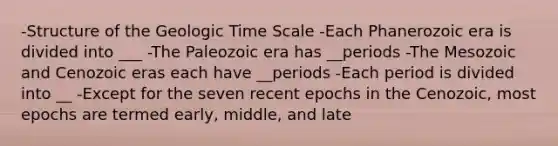 -Structure of the Geologic Time Scale -Each Phanerozoic era is divided into ___ -The Paleozoic era has __periods -The Mesozoic and Cenozoic eras each have __periods -Each period is divided into __ -Except for the seven recent epochs in the Cenozoic, most epochs are termed early, middle, and late