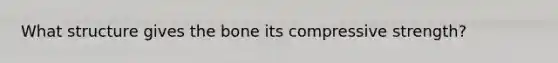 What structure gives the bone its compressive strength?