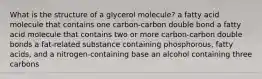 What is the structure of a glycerol molecule? a fatty acid molecule that contains one carbon-carbon double bond a fatty acid molecule that contains two or more carbon-carbon double bonds a fat-related substance containing phosphorous, fatty acids, and a nitrogen-containing base an alcohol containing three carbons