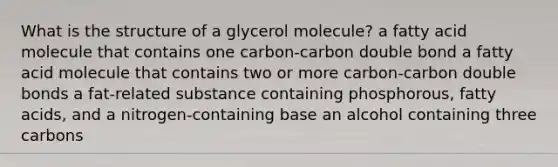 What is the structure of a glycerol molecule? a fatty acid molecule that contains one carbon-carbon double bond a fatty acid molecule that contains two or more carbon-carbon double bonds a fat-related substance containing phosphorous, fatty acids, and a nitrogen-containing base an alcohol containing three carbons