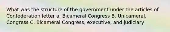 What was the structure of the government under the articles of Confederation letter a. Bicameral Congress B. Unicameral, Congress C. Bicameral Congress, executive, and judiciary