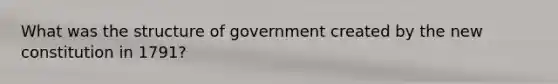 What was the structure of government created by the new constitution in 1791?