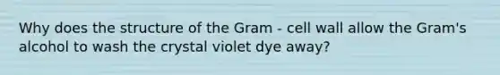 Why does the structure of the Gram - cell wall allow the Gram's alcohol to wash the crystal violet dye away?