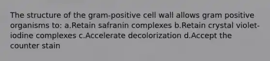 The structure of the gram-positive cell wall allows gram positive organisms to: a.Retain safranin complexes b.Retain crystal violet-iodine complexes c.Accelerate decolorization d.Accept the counter stain