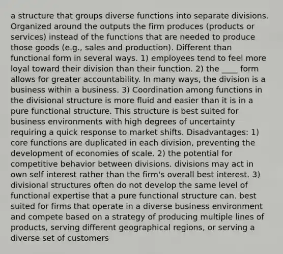 a structure that groups diverse functions into separate divisions. Organized around the outputs the firm produces (products or services) instead of the functions that are needed to produce those goods (e.g., sales and production). Different than functional form in several ways. 1) employees tend to feel more loyal toward their division than their function. 2) the ____ form allows for greater accountability. In many ways, the division is a business within a business. 3) Coordination among functions in the divisional structure is more fluid and easier than it is in a pure functional structure. This structure is best suited for business environments with high degrees of uncertainty requiring a quick response to market shifts. Disadvantages: 1) core functions are duplicated in each division, preventing the development of economies of scale. 2) the potential for competitive behavior between divisions. divisions may act in own self interest rather than the firm's overall best interest. 3) divisional structures often do not develop the same level of functional expertise that a pure functional structure can. best suited for firms that operate in a diverse business environment and compete based on a strategy of producing multiple lines of products, serving different geographical regions, or serving a diverse set of customers