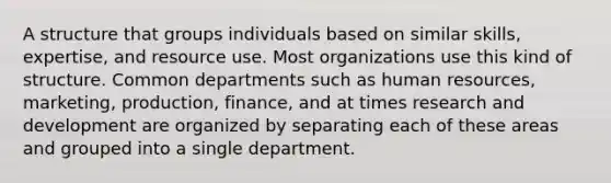 A structure that groups individuals based on similar skills, expertise, and resource use. Most organizations use this kind of structure. Common departments such as human resources, marketing, production, finance, and at times research and development are organized by separating each of these areas and grouped into a single department.