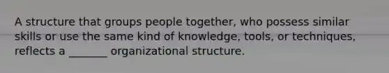 A structure that groups people together, who possess similar skills or use the same kind of knowledge, tools, or techniques, reflects a _______ organizational structure.