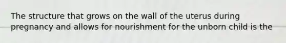 The structure that grows on the wall of the uterus during pregnancy and allows for nourishment for the unborn child is the